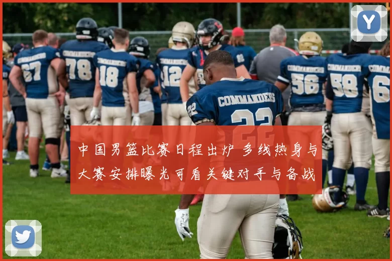 中国男篮比赛日程出炉 多线热身与大赛安排曝光可看关键对手与备战节奏