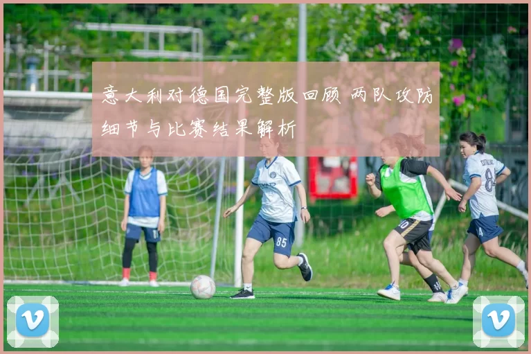 意大利对德国完整版回顾 两队攻防细节与比赛结果解析