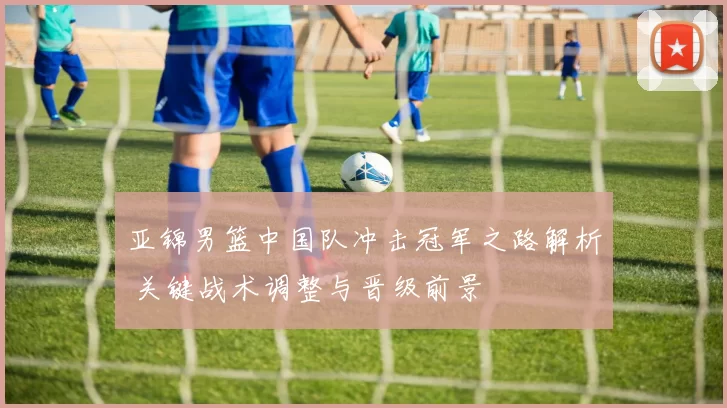 亚锦男篮中国队冲击冠军之路解析 关键战术调整与晋级前景