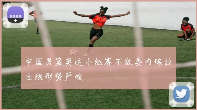 中国男篮奥运小组赛不敌委内瑞拉出线形势严峻