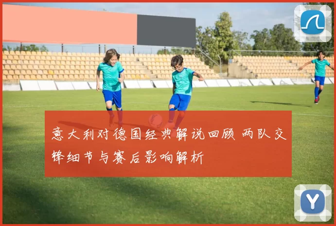 意大利对德国经典解说回顾 两队交锋细节与赛后影响解析