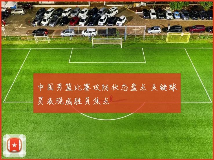 中国男篮比赛攻防状态盘点 关键球员表现成胜负焦点