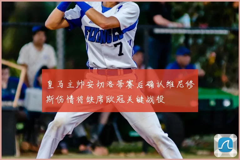 皇马主帅安切洛蒂赛后确认维尼修斯伤情将缺席欧冠关键战役