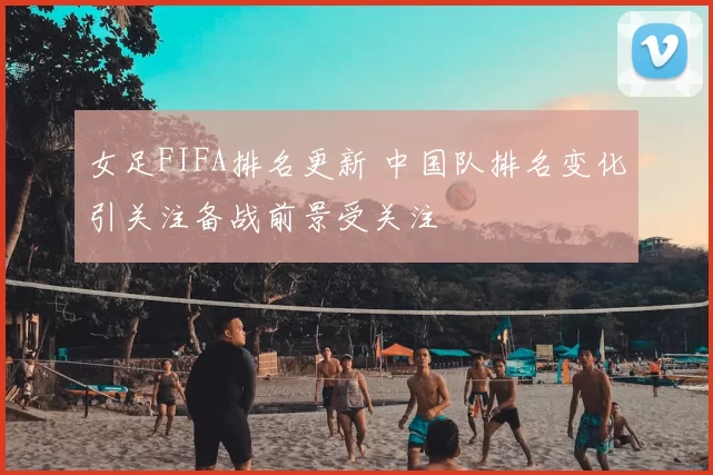 女足FIFA排名更新 中国队排名变化引关注备战前景受关注