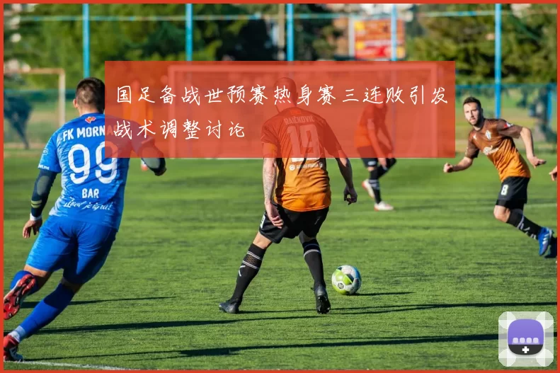 国足备战世预赛热身赛三连败引发战术调整讨论