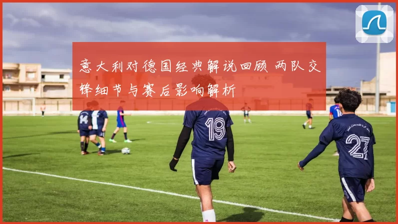 意大利对德国经典解说回顾 两队交锋细节与赛后影响解析