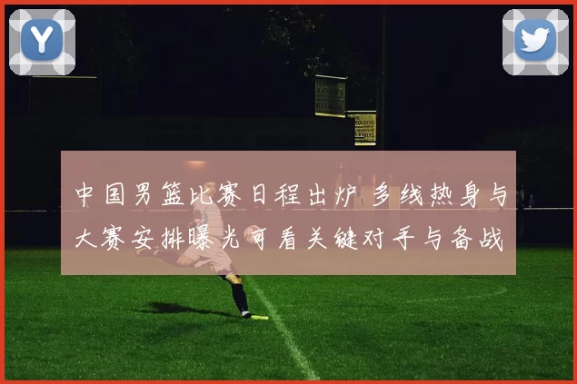 中国男篮比赛日程出炉 多线热身与大赛安排曝光可看关键对手与备战节奏
