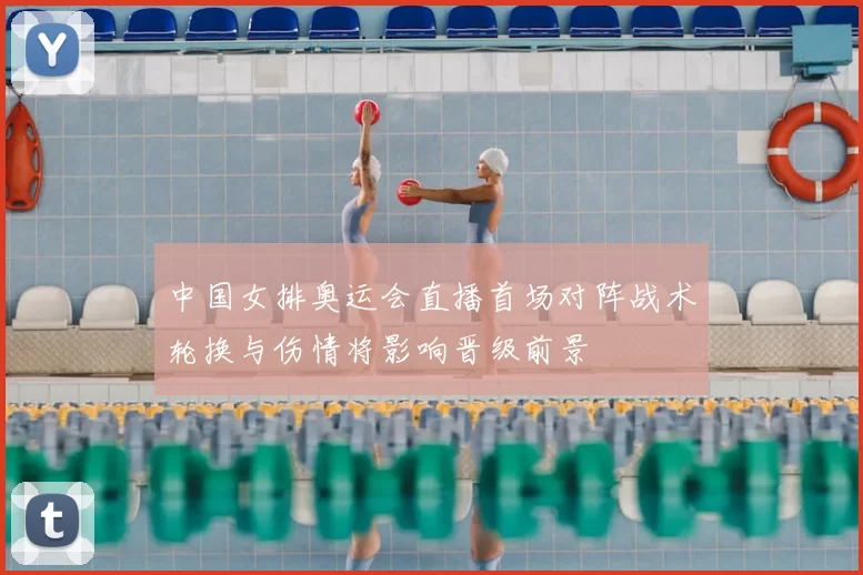 中国女排奥运会直播首场对阵战术轮换与伤情将影响晋级前景