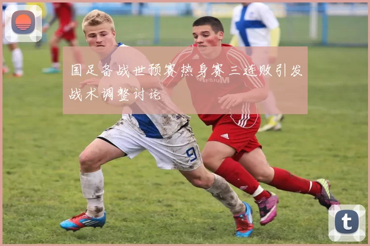 国足备战世预赛热身赛三连败引发战术调整讨论