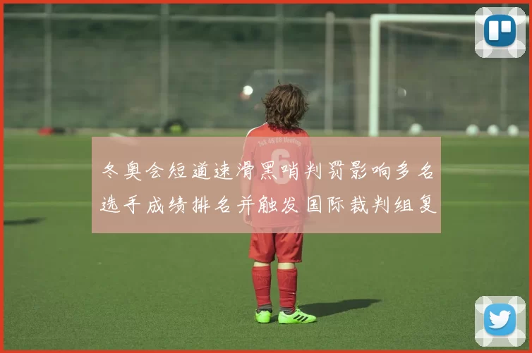 冬奥会短道速滑黑哨判罚影响多名选手成绩排名并触发国际裁判组复议