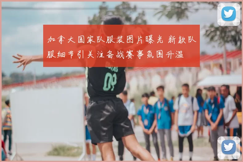 加拿大国家队服装图片曝光 新款队服细节引关注备战赛事氛围升温