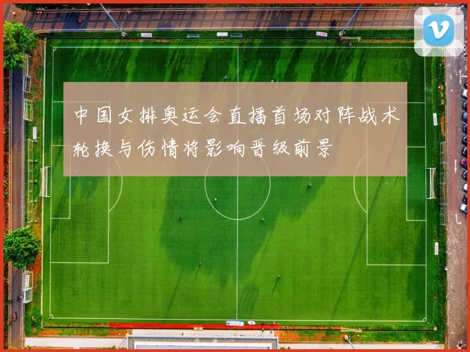中国女排奥运会直播首场对阵战术轮换与伤情将影响晋级前景