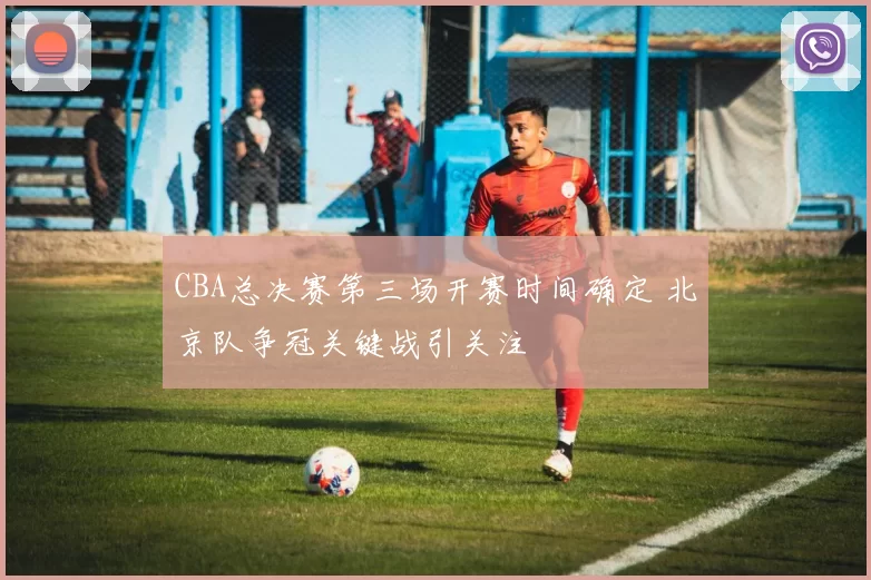 CBA总决赛第三场开赛时间确定 北京队争冠关键战引关注