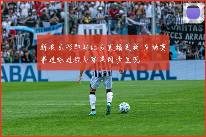 新浪竞彩即时比分直播更新 多场赛事进球进程与赛果同步呈现
