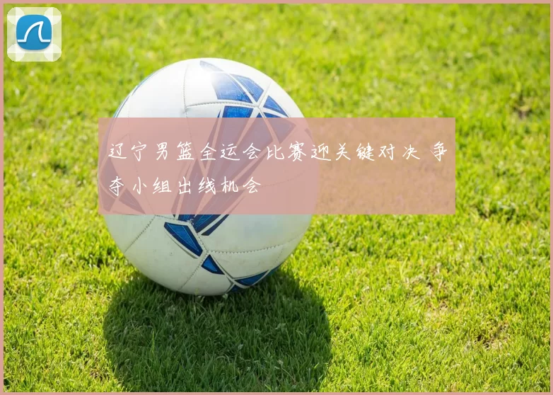 辽宁男篮全运会比赛迎关键对决 争夺小组出线机会