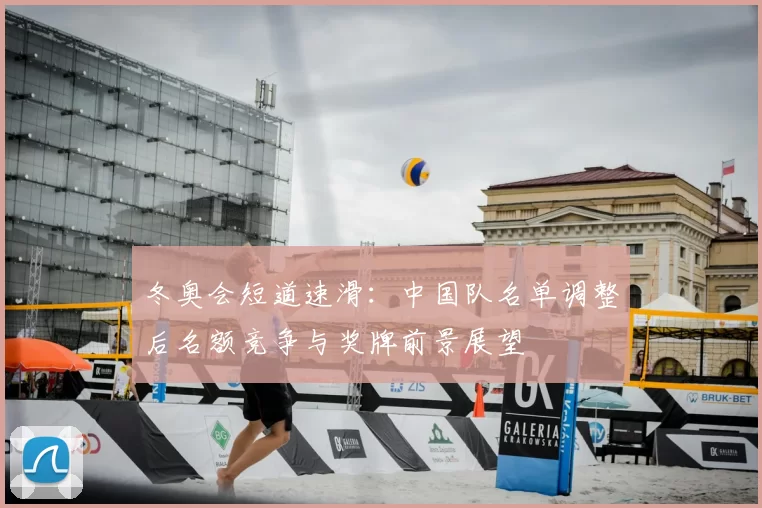 冬奥会短道速滑:中国队名单调整后名额竞争与奖牌前景展望