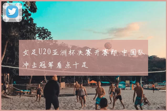 女足U20亚洲杯决赛开赛即 中国队冲击冠军看点十足