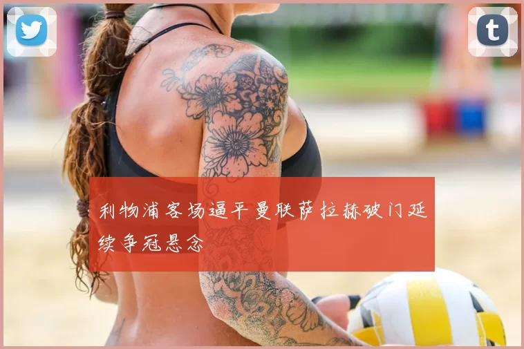 利物浦客场逼平曼联萨拉赫破门延续争冠悬念