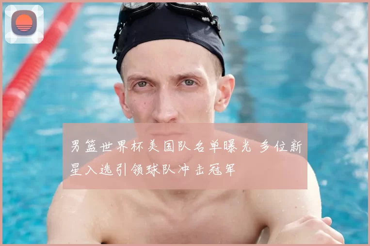 男篮世界杯美国队名单曝光 多位新星入选引领球队冲击冠军
