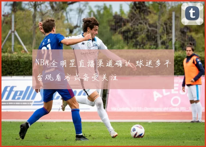 NBA全明星直播渠道确认 球迷多平台观看方式备受关注