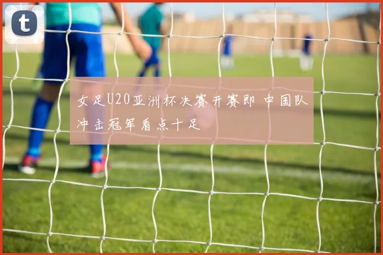 女足U20亚洲杯决赛开赛即 中国队冲击冠军看点十足