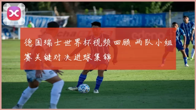 德国瑞士世界杯视频回顾 两队小组赛关键对决进球集锦