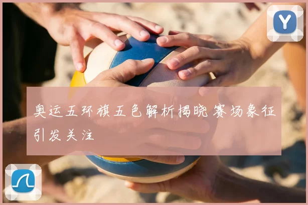 奥运五环旗五色解析揭晓 赛场象征引发关注