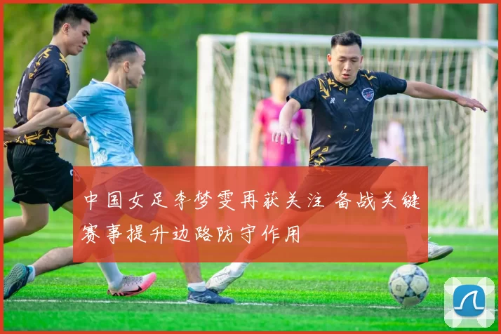 中国女足李梦雯再获关注 备战关键赛事提升边路防守作用
