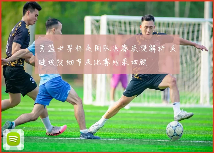 男篮世界杯美国队决赛表现解析 关键攻防细节及比赛结果回顾
