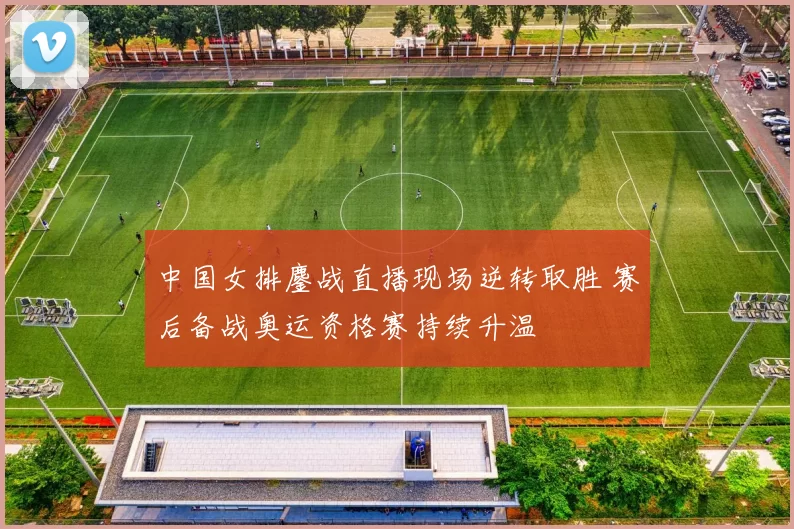 中国女排鏖战直播现场逆转取胜 赛后备战奥运资格赛持续升温