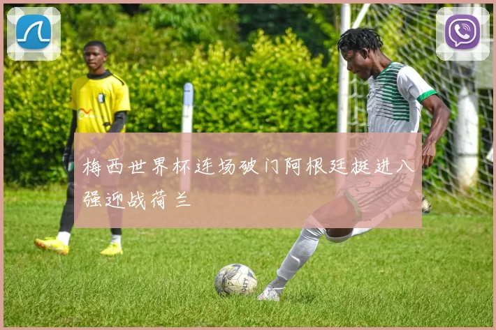 梅西世界杯连场破门阿根廷挺进八强迎战荷兰