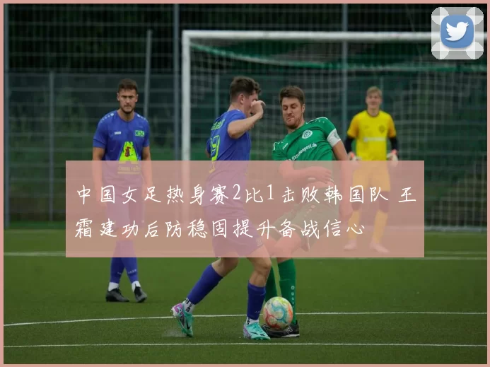 中国女足热身赛2比1击败韩国队 王霜建功后防稳固提升备战信心