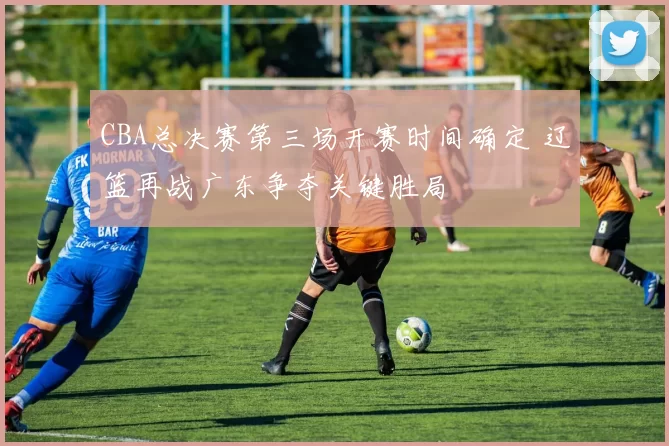 CBA总决赛第三场开赛时间确定 辽篮再战广东争夺关键胜局