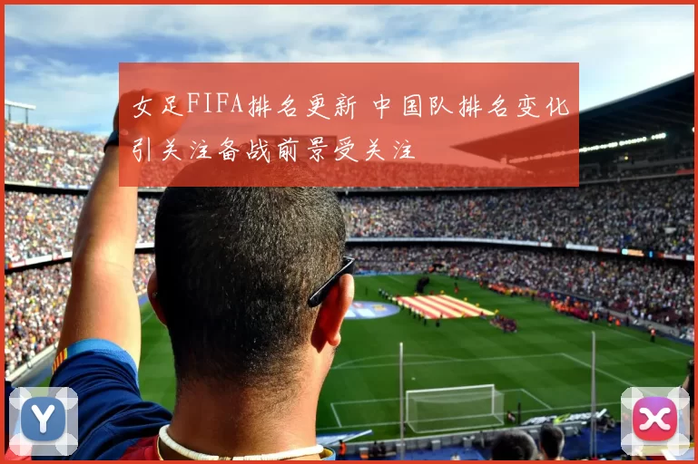 女足FIFA排名更新 中国队排名变化引关注备战前景受关注