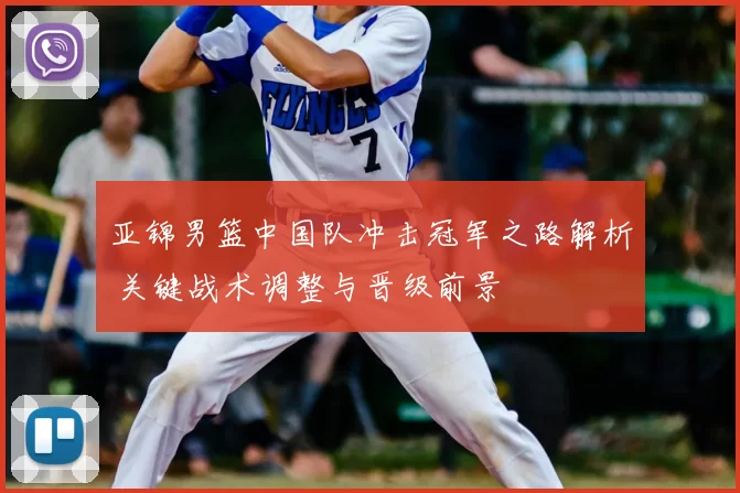 亚锦男篮中国队冲击冠军之路解析 关键战术调整与晋级前景