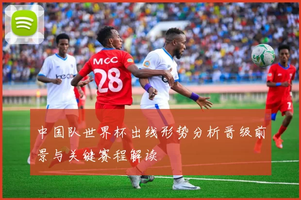 中国队世界杯出线形势分析晋级前景与关键赛程解读