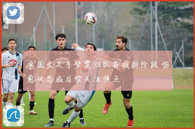中国女足李梦雯归队备战新阶段 伤愈状态成后续关注焦点
