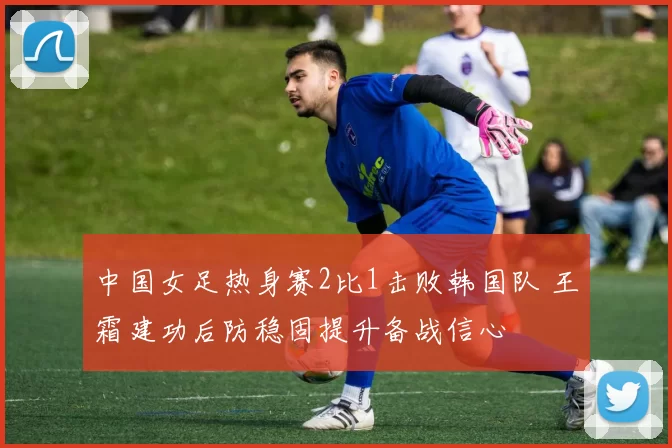 中国女足热身赛2比1击败韩国队 王霜建功后防稳固提升备战信心