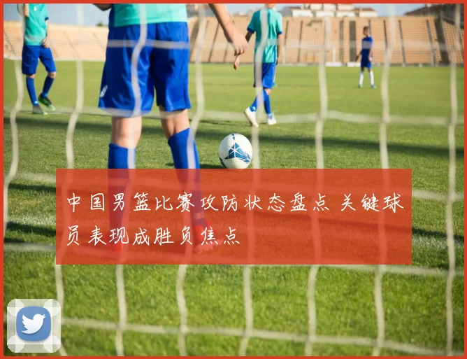 中国男篮比赛攻防状态盘点 关键球员表现成胜负焦点