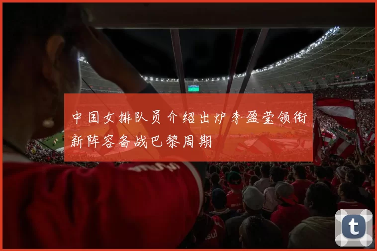中国女排队员介绍出炉李盈莹领衔新阵容备战巴黎周期
