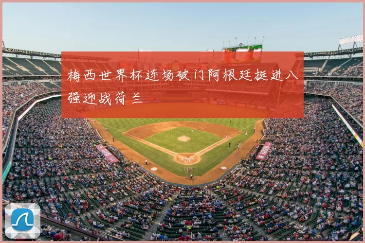 梅西世界杯连场破门阿根廷挺进八强迎战荷兰