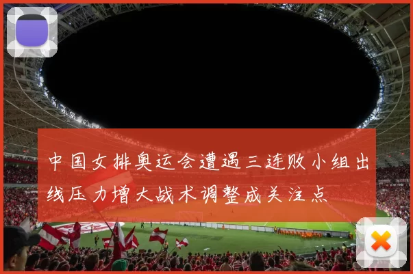 中国女排奥运会遭遇三连败小组出线压力增大战术调整成关注点