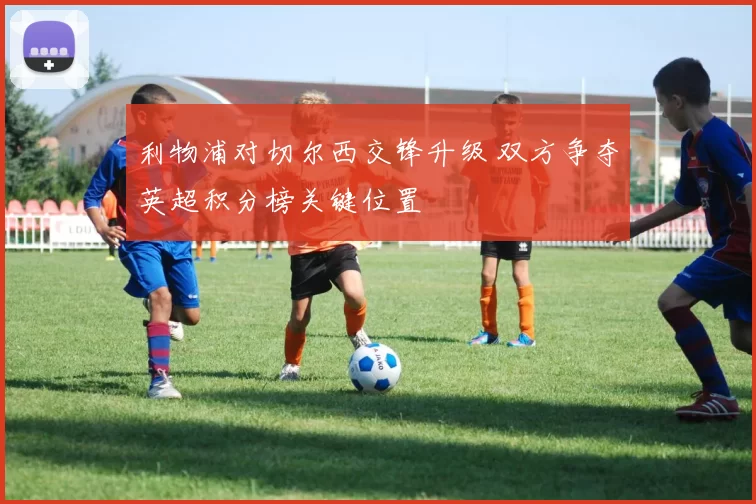 利物浦对切尔西交锋升级 双方争夺英超积分榜关键位置