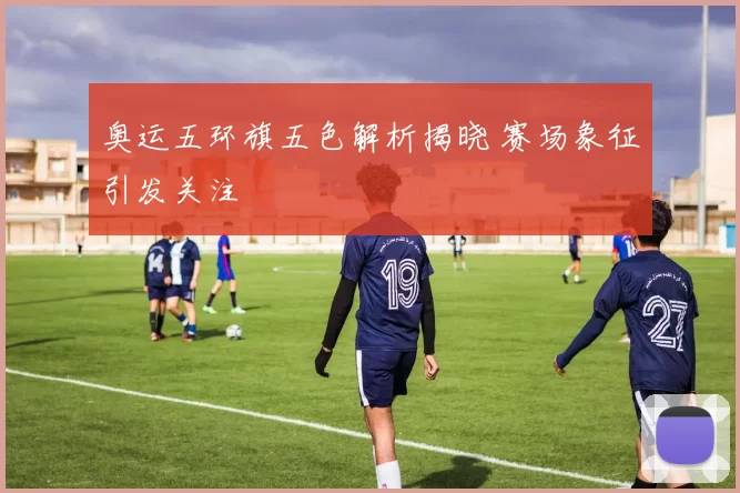 奥运五环旗五色解析揭晓 赛场象征引发关注