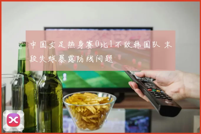 中国女足热身赛0比1不敌韩国队 末段失球暴露防线问题