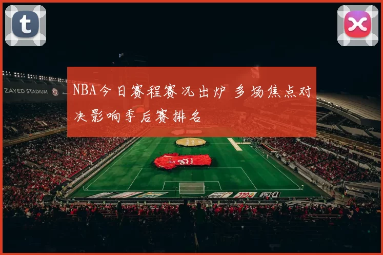 NBA今日赛程赛况出炉 多场焦点对决影响季后赛排名