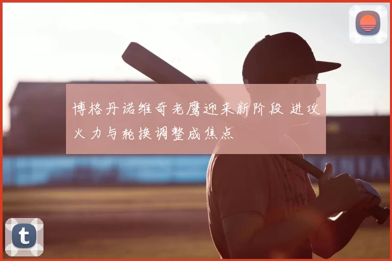 博格丹诺维奇老鹰迎来新阶段 进攻火力与轮换调整成焦点