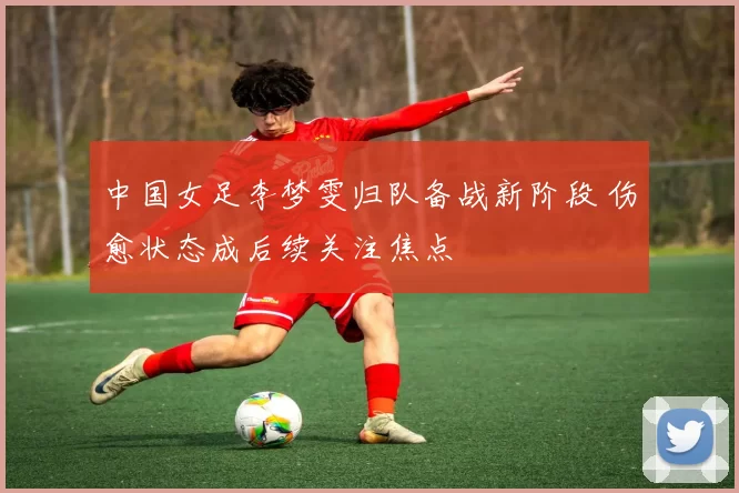 中国女足李梦雯归队备战新阶段 伤愈状态成后续关注焦点