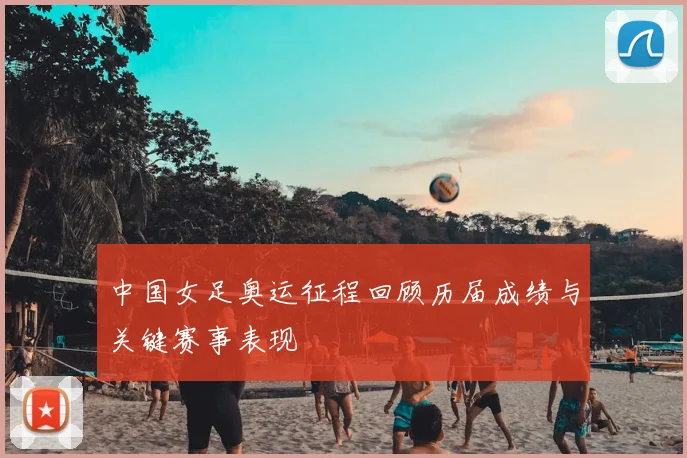 中国女足奥运征程回顾历届成绩与关键赛事表现