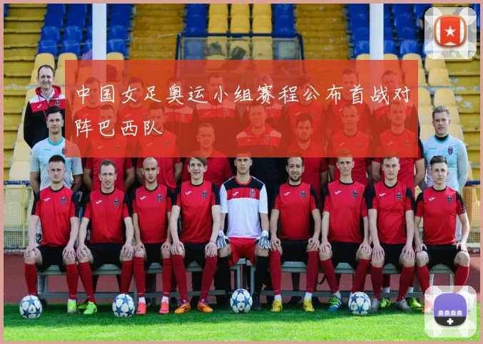 中国女足奥运小组赛程公布首战对阵巴西队